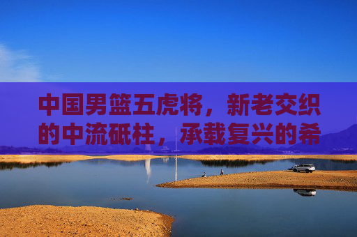 中国男篮五虎将，新老交织的中流砥柱，承载复兴的希望，新老五虎将成男篮复兴中流砥柱