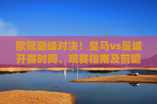 欧冠巅峰对决！皇马vs曼城开赛时间、观赛指南及前瞻分析，欧冠巅峰对决！皇马vs曼城开赛时间、观赛指南及前瞻分析