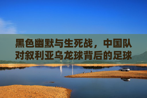 黑色幽默与生死战,中国队对叙利亚乌龙球背后的足球之痛,生死战乌龙球,中国队叙利亚足球之痛的黑色幽默