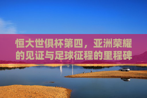 恒大世俱杯第四,亚洲荣耀的见证与足球征程的里程碑,恒大世俱杯第四,亚洲荣耀见证与足球征程里程碑