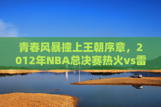 青春风暴撞上王朝序章,2012年NBA总决赛热火vs雷霆的经典对决,2012NBA总决赛,雷霆青春风暴撞热火王朝序章