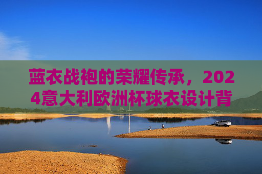 蓝衣战袍的荣耀传承，2024意大利欧洲杯球衣设计背后的故事与期待，蓝衣战袍的荣耀传承，2024意大利欧洲杯球衣设计故事与期待