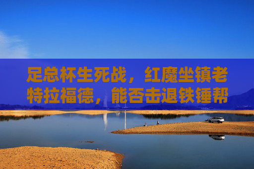 足总杯生死战,红魔坐镇老特拉福德,能否击退铁锤帮晋级?