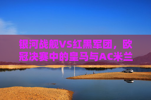 银河战舰VS红黑军团,欧冠决赛中的皇马与AC米兰,一场跨越半个世纪的荣耀对决,银河战舰与红黑军团,欧冠决赛的半世纪荣耀对决