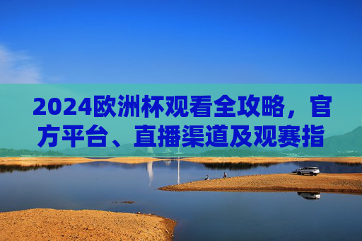 2024欧洲杯观看全攻略，官方平台、直播渠道及观赛指南，2024欧洲杯观看全攻略，官方平台、直播渠道及观赛指南