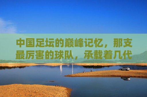 中国足坛的巅峰记忆，那支最厉害的球队，承载着几代人的热血与梦想，巅峰球队，中国几代人的热血与梦想