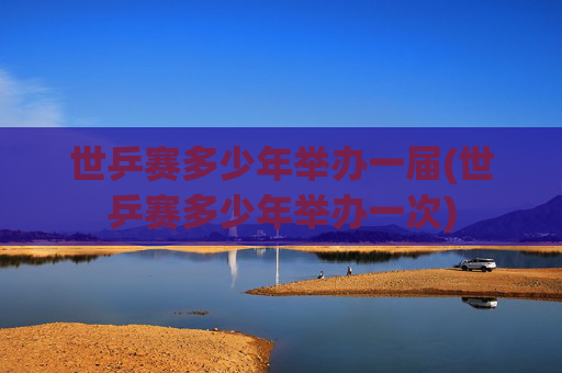 世乒赛多少年举办一届(世乒赛多少年举办一次)