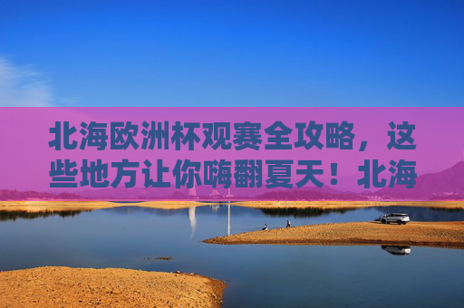 北海欧洲杯观赛全攻略，这些地方让你嗨翻夏天！北海欧洲杯观赛全攻略，嗨翻夏天，看球好去处！