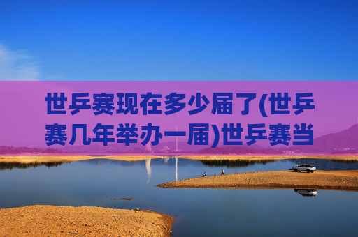 世乒赛现在多少届了(世乒赛几年举办一届)世乒赛当前届数及举办周期