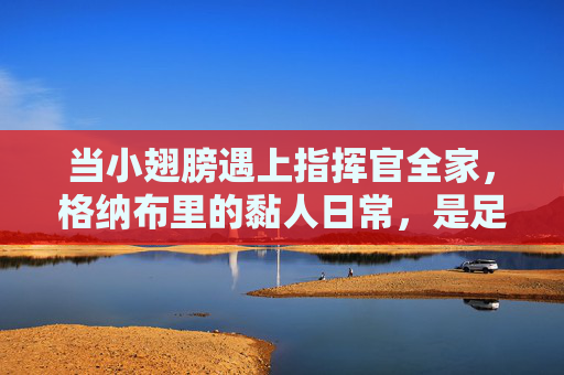 当小翅膀遇上指挥官全家,格纳布里的黏人日常,是足球场外的暖心羁绊,格纳布里的黏人日常,与指挥官全家的暖心羁绊