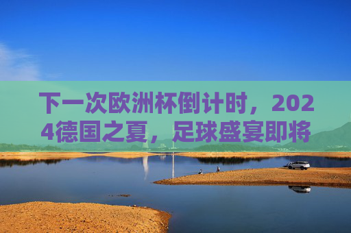 下一次欧洲杯倒计时,2024德国之夏,足球盛宴即将开启,2024德国欧洲杯倒计时,足球盛宴启幕