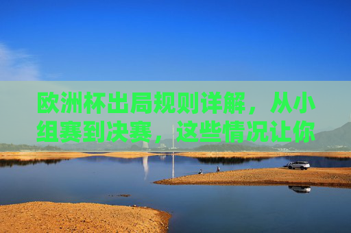 欧洲杯出局规则详解,从小组赛到决赛,这些情况让你告别赛场,欧洲杯出局规则详解,小组赛到决赛,告别赛场的情况