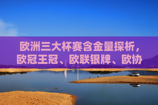欧洲三大杯赛含金量探析,欧冠王冠、欧联银牌、欧协铜牌的层级与价值,欧冠王冠、欧联银牌、欧协铜牌,欧洲三大杯赛含金量与层级探析