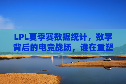 LPL夏季赛数据统计，数字背后的电竞战场，谁在重塑版本答案？LPL夏季赛数据战场，谁在重塑版本答案？