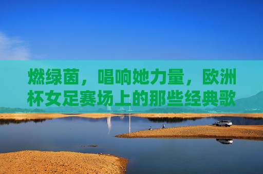 燃绿茵，唱响她力量，欧洲杯女足赛场上的那些经典歌曲，她力量燃绿茵，欧洲杯女足赛场经典歌曲唱响