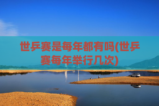 世乒赛是每年都有吗(世乒赛每年举行几次)