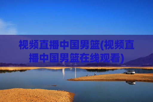 视频直播中国男篮(视频直播中国男篮在线观看)