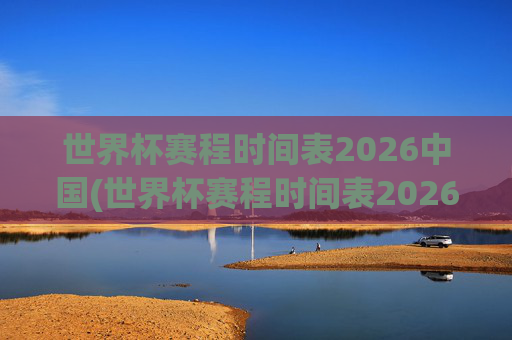 世界杯赛程时间表2026中国(世界杯赛程时间表2026中国队)