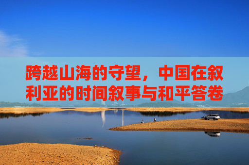 跨越山海的守望,中国在叙利亚的时间叙事与和平答卷,跨越山海的守望,中国叙利亚的时间叙事与和平答卷