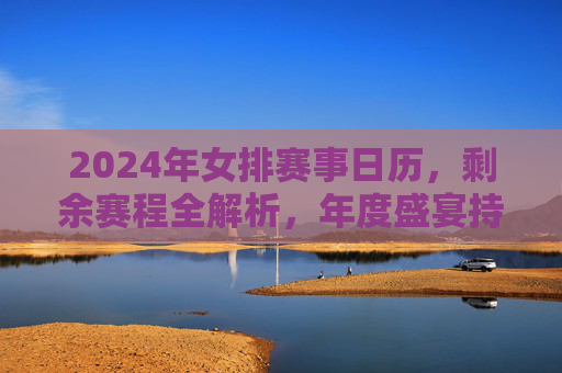 2024年女排赛事日历,剩余赛程全解析,年度盛宴持续升温