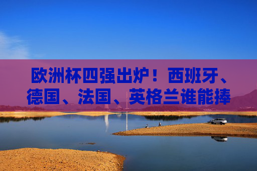 欧洲杯四强出炉！西班牙、德国、法国、英格兰谁能捧起德劳内杯？欧洲杯四强争霸，西班牙、德国、法国、英格兰谁能捧起德劳内杯？