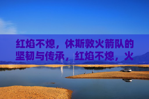红焰不熄,休斯敦火箭队的坚韧与传承,红焰不熄,火箭队的坚韧传承