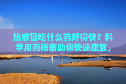 热感冒吃什么药好得快?科学用药指南助你快速康复,热感冒科学用药指南,快速康复选药攻略