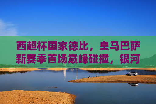 西超杯国家德比,皇马巴萨新赛季首场巅峰碰撞,银河战舰 vs 蓝月军团的荣耀之争,西超杯国家德比,皇马巴萨新赛季巅峰碰撞,银河战舰VS蓝月军团荣耀之争