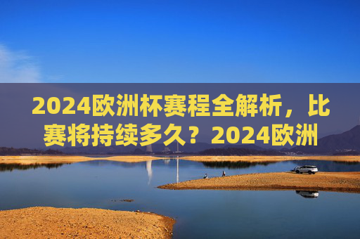 2024欧洲杯赛程全解析，比赛将持续多久？2024欧洲杯赛程全解析，比赛将持续多久？