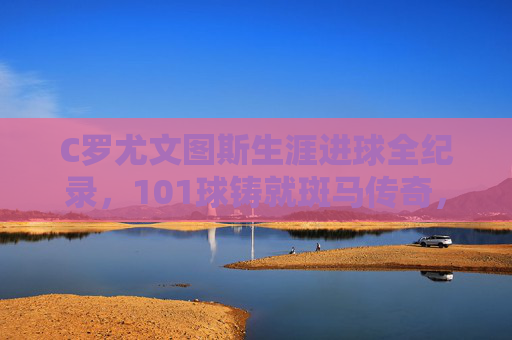 C罗尤文图斯生涯进球全纪录，101球铸就斑马传奇，C罗尤文生涯进球全纪录，101球铸就斑马传奇