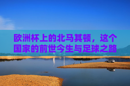 欧洲杯上的北马其顿,这个国家的前世今生与足球之路,欧洲杯上的北马其顿,前世今生与足球之路