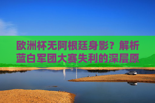 欧洲杯无阿根廷身影?解析蓝白军团大赛失利的深层原因,欧洲杯无阿根廷身影?蓝白军团大赛失利深层原因解析