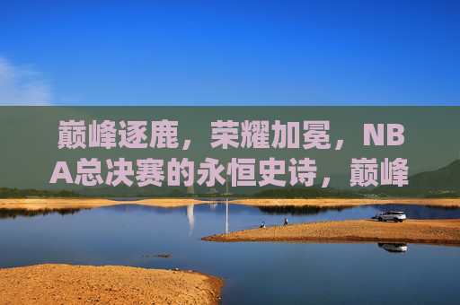 巅峰逐鹿，荣耀加冕，NBA总决赛的永恒史诗，巅峰逐鹿，荣耀加冕，NBA总决赛永恒史诗