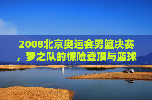 2008北京奥运会男篮决赛，梦之队的惊险登顶与篮球世界的巅峰对决，2008北京奥运会男篮决赛，梦之队惊险登顶，巅峰对决