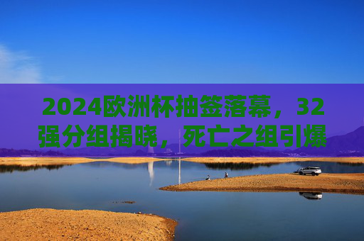 2024欧洲杯抽签落幕，32强分组揭晓，死亡之组引爆话题，冠军之路悬念丛生，2024欧洲杯抽签落幕，死亡之组引爆话题，冠军悬念丛生