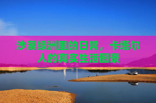 沙漠绿洲里的日常,卡塔尔人的真实生活图景
