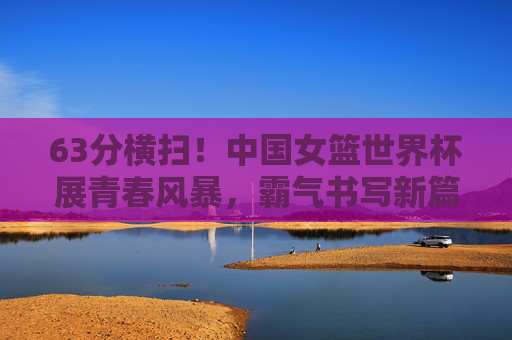 63分横扫！中国女篮世界杯展青春风暴，霸气书写新篇章，63分横扫！中国女篮世界杯青春风暴书写新篇章