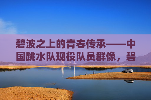 碧波之上的青春传承——中国跳水队现役队员群像,碧波青春传,中国跳水现役队员群像