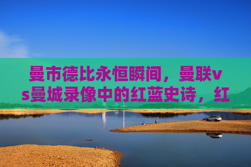 曼市德比永恒瞬间，曼联vs曼城录像中的红蓝史诗，红蓝史诗，曼市德比的永恒瞬间