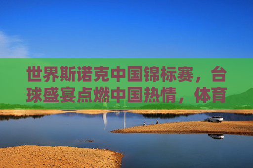 世界斯诺克中国锦标赛,台球盛宴点燃中国热情,体育精神闪耀东方