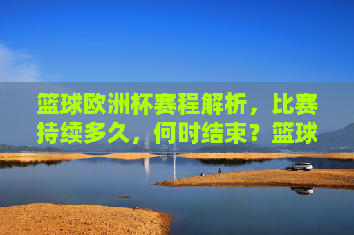 篮球欧洲杯赛程解析，比赛持续多久，何时结束？篮球欧洲杯赛程解析，比赛时长与结束时间一览