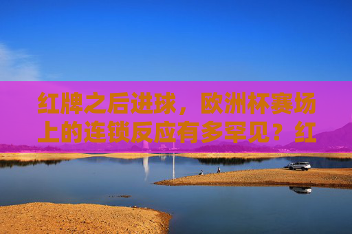 红牌之后进球，欧洲杯赛场上的连锁反应有多罕见？红牌后进球！欧洲杯罕见连锁反应