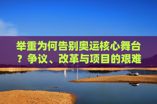 举重为何告别奥运核心舞台?争议、改革与项目的艰难抉择,举重告别奥运核心舞台,争议、改革与艰难抉择