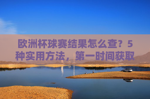 欧洲杯球赛结果怎么查?5种实用方法,第一时间获取最新战况,欧洲杯球赛结果怎么查?5种实用方法第一时间获取最新战况