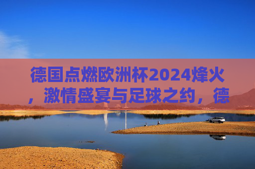 德国点燃欧洲杯2024烽火，激情盛宴与足球之约，德国点燃欧洲杯2024烽火，激情盛宴足球之约