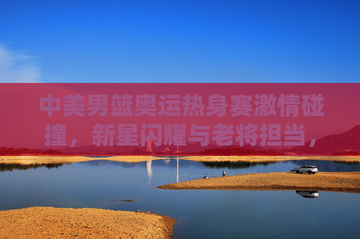 中美男篮奥运热身赛激情碰撞,新星闪耀与老将担当,共筑奥运前哨战,中美男篮奥运热身赛,新星闪耀老将担当,激情碰撞前哨战