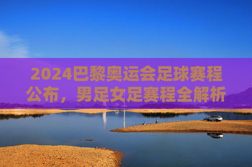 2024巴黎奥运会足球赛程公布，男足女足赛程全解析，观赛指南看这里，2024巴黎奥运会足球赛程公布，男女足赛程全解析与观赛指南