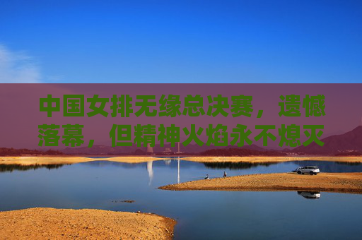 中国女排无缘总决赛,遗憾落幕,但精神火焰永不熄灭,中国女排无缘总决赛,遗憾落幕,精神火焰不熄