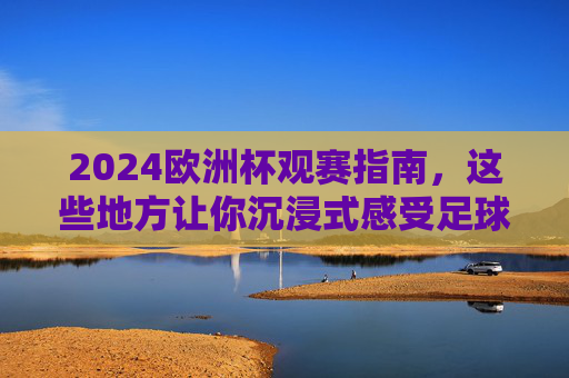 2024欧洲杯观赛指南,这些地方让你沉浸式感受足球盛宴,2024欧洲杯观赛指南,沉浸式感受足球盛宴