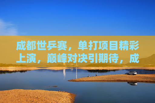 成都世乒赛,单打项目精彩上演,巅峰对决引期待,成都世乒赛单打巅峰对决引期待